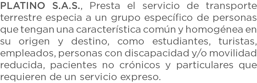 PLATINO S.A.S., Presta el servicio de transporte terrestre especia a un grupo específico de personas que tengan una característica común y homogénea en su origen y destino, como estudiantes, turistas, empleados, personas con discapacidad y/o movilidad reducida, pacientes no crónicos y particulares que requieren de un servicio expreso.