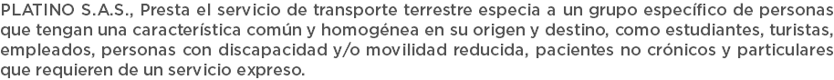 PLATINO S.A.S., Presta el servicio de transporte terrestre especia a un grupo específico de personas que tengan una característica común y homogénea en su origen y destino, como estudiantes, turistas, empleados, personas con discapacidad y/o movilidad reducida, pacientes no crónicos y particulares que requieren de un servicio expreso.