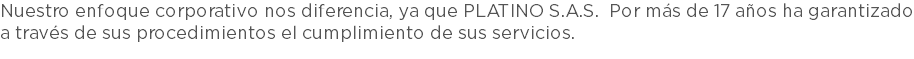 Nuestro enfoque corporativo nos diferencia, ya que PLATINO S.A.S. Por más de 17 años ha garantizado a través de sus procedimientos el cumplimiento de sus servicios. 