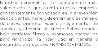 Nuestro personal es el componente más valioso con el que cuenta nuestra empresa, constantemente capacitado en la prevención de accidentes, manejo de emergencias, manejo defensivo, primeros auxilios, reglamentos de tránsito y atención al cliente. Seleccionados bajo estrictos filtros y exámenes necesarios para garantizar la integridad en general y seguridad de nuestros TRANSPORTADOS.