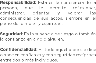 Responsabilidad: Está en la conciencia de la persona, que le permite reflexionar, administrar, orientar y valorar las consecuencias de sus actos, siempre en el plano de lo moral y espiritual. Seguridad: Es la ausencia de riesgo o también la confianza en algo o alguien. Confidencialidad: Es todo aquello que se dice o hace en confianza y con seguridad recíproca entre dos o más individuos.