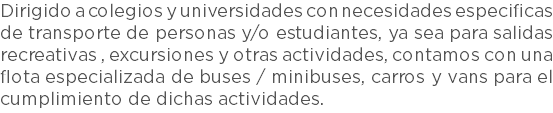 Dirigido a colegios y universidades con necesidades especificas de transporte de personas y/o estudiantes, ya sea para salidas recreativas , excursiones y otras actividades, contamos con una flota especializada de buses / minibuses, carros y vans para el cumplimiento de dichas actividades.