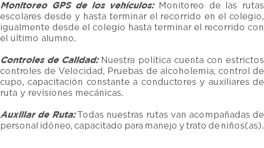 Monitoreo GPS de los vehículos: Monitoreo de las rutas escolares desde y hasta terminar el recorrido en el colegio, igualmente desde el colegio hasta terminar el recorrido con el ultimo alumno. Controles de Calidad: Nuestra política cuenta con estrictos controles de Velocidad, Pruebas de alcoholemia, control de cupo, capacitación constante a conductores y auxiliares de ruta y revisiones mecánicas. Auxiliar de Ruta: Todas nuestras rutas van acompañadas de personal idóneo, capacitado para manejo y trato de niños(as).