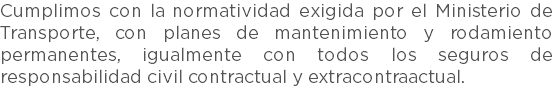 Cumplimos con la normatividad exigida por el Ministerio de Transporte, con planes de mantenimiento y rodamiento permanentes, igualmente con todos los seguros de responsabilidad civil contractual y extracontraactual. 